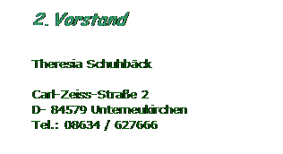 Textfeld: 2. Vorstand
 
Theresia Schuhbck
 
Carl-Zeiss-Strae 2
D- 84579 Unterneukirchen
Tel.: 08634 / 627666
 
